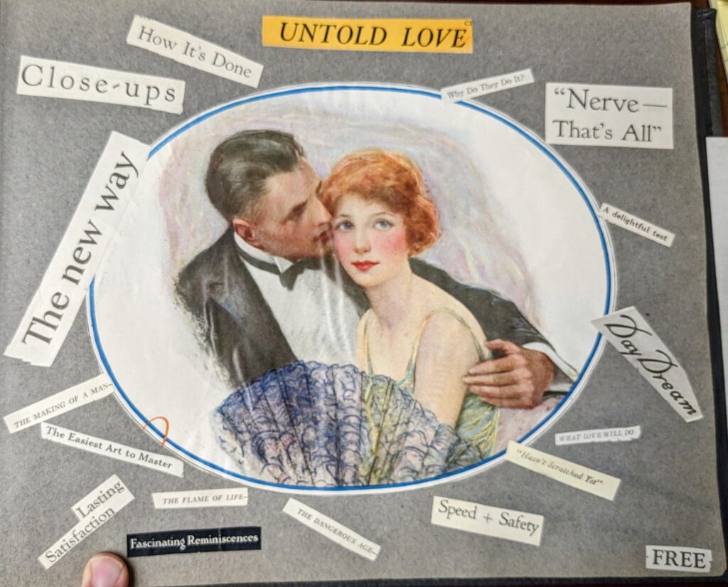 An image from a student scrapbook. A hand colored image of a young woman and man sitting together is at the center. The man's arm is around the woman's shoulders and both are in formal wear. Around them are arrayed various phrases cut from magazines and newspapers. From top left clockwise: "Close-ups" "How it's Done" "Untold Love" "Why They Do It?" "Nerve - That's all" "a delightful test" "Day Dream" "What love will do" "Haven't scratched yet" "Speed + Saftey" "The Dangerous Age" "The Flame of Life" "Fascinatine Reminiscences" "Lasting Satisfaction" "The easiest art to master" "The making of a man" "The new way."